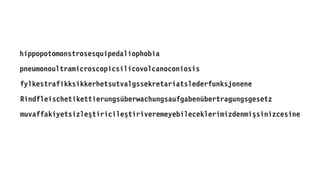 pneumonoultramicroscopicsilicovolcanoconiosis
Rindfleischetikettierungsüberwachungsaufgabenübertragungsgesetz
fylkestrafikksikkerhetsutvalgssekretariatslederfunksjonene
muvaffakiyetsizleştiricileştiriveremeyebileceklerimizdenmişsinizcesine
hippopotomonstrosesquipedaliophobia
 