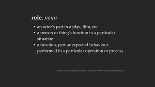 role, noun
▪ an actor's part in a play, film, etc.
▪ a person or thing's function in a particular
situation
▪ a function, part or expected behaviour
performed in a particular operation or process
Concise Oxford English Dictionary ∙ Merriam-Webster's Collegiate Dictionary
 