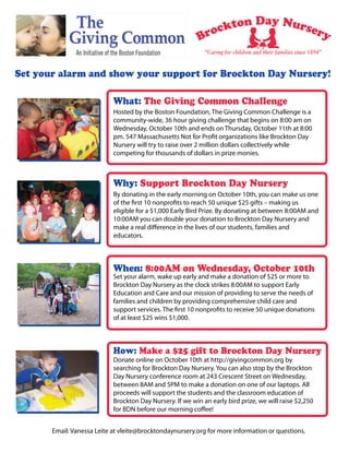 “Caring for children and their families since 1894”


Set your alarm and show your support for Brockton Day Nursery!

                            What: The Giving Common Challenge
                            Hosted by the Boston Foundation, The Giving Common Challenge is a
                            community-wide, 36 hour giving challenge that begins on 8:00 am on
                            Wednesday, October 10th and ends on Thursday, October 11th at 8:00
                            pm. 547 Massachusetts Not for Profit organizations like Brockton Day
                            Nursery will try to raise over 2 million dollars collectively while
                            competing for thousands of dollars in prize monies.



                            Why: Support Brockton Day Nursery
                            By donating in the early morning on October 10th, you can make us one
                            of the first 10 nonprofits to reach 50 unique $25 gifts – making us
                            eligible for a $1,000 Early Bird Prize. By donating at between 8:00AM and
                            10:00AM you can double your donation to Brockton Day Nursery and
                            make a real difference in the lives of our students, families and
                            educators.



                            When: 8:00AM on Wednesday, October 10th
                            Set your alarm, wake up early and make a donation of $25 or more to
                            Brockton Day Nursery as the clock strikes 8:00AM to support Early
                            Education and Care and our mission of providing to serve the needs of
                            families and children by providing comprehensive child care and
                            support services. The first 10 nonprofits to receive 50 unique donations
                            of at least $25 wins $1,000.



                            How: Make a $25 gift to Brockton Day Nursery
                            Donate online on October 10th at http://givingcommon.org by
                            searching for Brockton Day Nursery. You can also stop by the Brockton
                            Day Nursery conference room at 243 Crescent Street on Wednesday,
                            between 8AM and 5PM to make a donation on one of our laptops. All
                            proceeds will support the students and the classroom education of
                            Brockton Day Nursery. If we win an early bird prize, we will raise $2,250
                            for BDN before our morning coffee!


       Email: Vanessa Leite at vleite@brocktondaynursery.org for more information or questions.
 