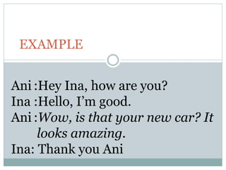 EXAMPLE
Ani :Hey Ina, how are you?
Ina :Hello, I’m good.
Ani :Wow, is that your new car? It
looks amazing.
Ina: Thank you Ani