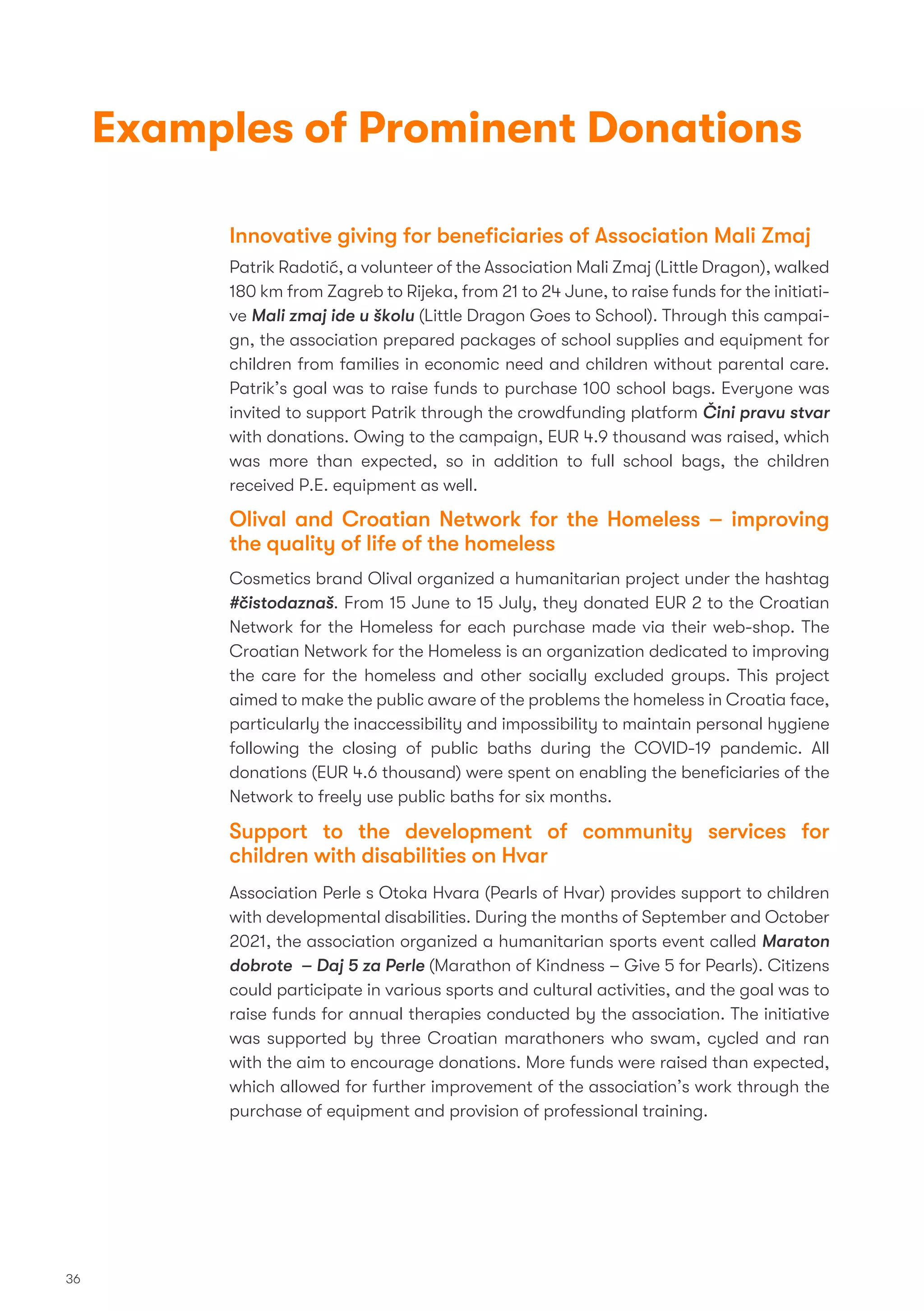 Innovative giving for beneﬁciaries of Association Mali Zmaj
Patrik Radotić, a volunteer of the Association Mali Zmaj (Little Dragon), walked
180 km from Zagreb to Rijeka, from 21 to 24 June, to raise funds for the initiati-
ve Mali zmaj ide u školu (Little Dragon Goes to School). Through this campai-
gn, the association prepared packages of school supplies and equipment for
children from families in economic need and children without parental care.
Patrik’s goal was to raise funds to purchase 100 school bags. Everyone was
invited to support Patrik through the crowdfunding platform Čini pravu stvar
with donations. Owing to the campaign, EUR 4.9 thousand was raised, which
was more than expected, so in addition to full school bags, the children
received P.E. equipment as well.
Olival and Croatian Network for the Homeless – improving
the quality of life of the homeless
Cosmetics brand Olival organized a humanitarian project under the hashtag
#čistodaznaš. From 15 June to 15 July, they donated EUR 2 to the Croatian
Network for the Homeless for each purchase made via their web-shop. The
Croatian Network for the Homeless is an organization dedicated to improving
the care for the homeless and other socially excluded groups. This project
aimed to make the public aware of the problems the homeless in Croatia face,
particularly the inaccessibility and impossibility to maintain personal hygiene
following the closing of public baths during the COVID-19 pandemic. All
donations (EUR 4.6 thousand) were spent on enabling the beneﬁciaries of the
Network to freely use public baths for six months.
Support to the development of community services for
children with disabilities on Hvar
Association Perle s Otoka Hvara (Pearls of Hvar) provides support to children
with developmental disabilities. During the months of September and October
2021, the association organized a humanitarian sports event called Maraton
dobrote – Daj 5 za Perle (Marathon of Kindness – Give 5 for Pearls). Citizens
could participate in various sports and cultural activities, and the goal was to
raise funds for annual therapies conducted by the association. The initiative
was supported by three Croatian marathoners who swam, cycled and ran
with the aim to encourage donations. More funds were raised than expected,
which allowed for further improvement of the association’s work through the
purchase of equipment and provision of professional training.
36
Examples of Prominent Donations
 