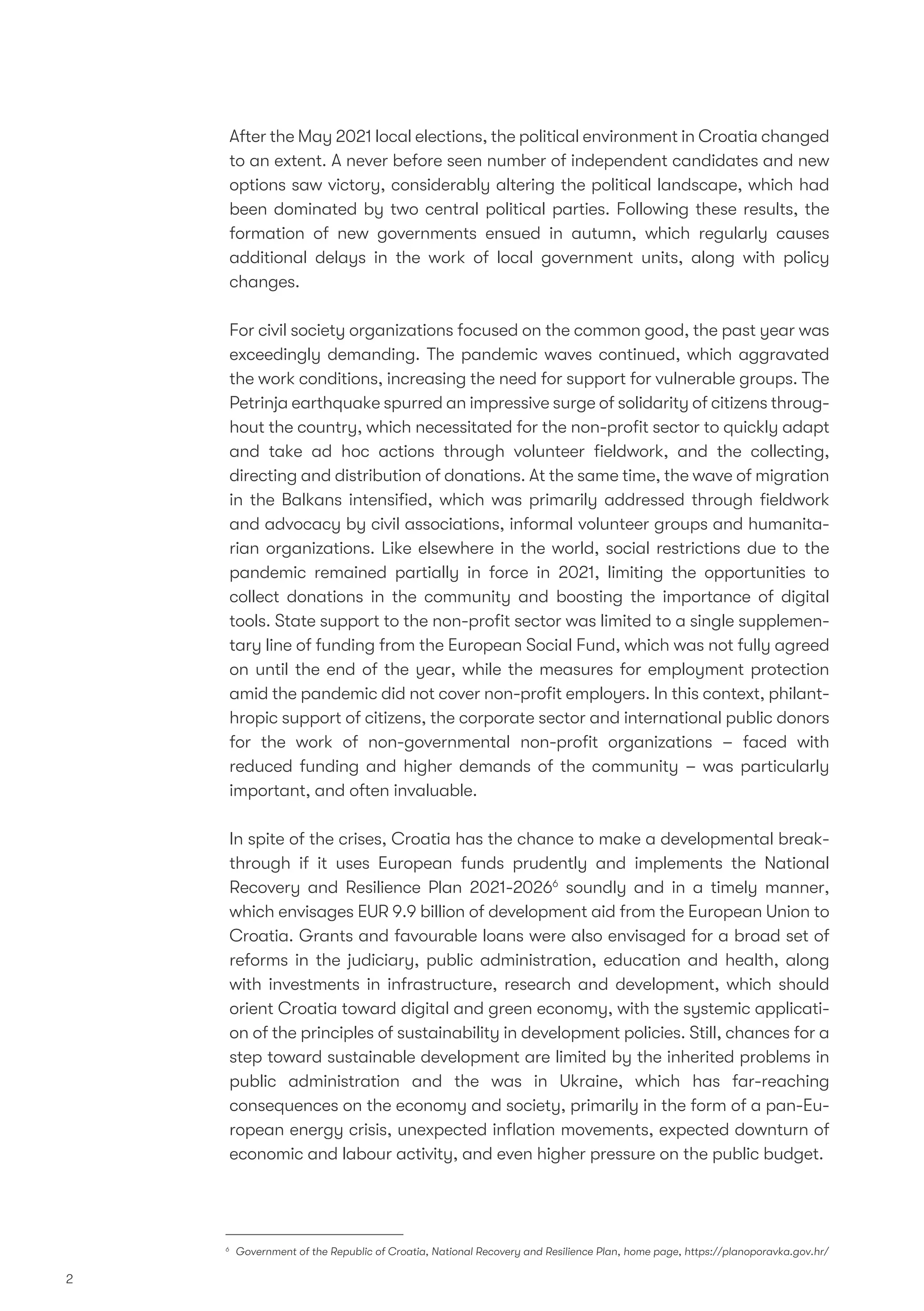 After the May 2021 local elections, the political environment in Croatia changed
to an extent. A never before seen number of independent candidates and new
options saw victory, considerably altering the political landscape, which had
been dominated by two central political parties. Following these results, the
formation of new governments ensued in autumn, which regularly causes
additional delays in the work of local government units, along with policy
changes.
For civil society organizations focused on the common good, the past year was
exceedingly demanding. The pandemic waves continued, which aggravated
the work conditions, increasing the need for support for vulnerable groups. The
Petrinja earthquake spurred an impressive surge of solidarity of citizens throug-
hout the country, which necessitated for the non-proﬁt sector to quickly adapt
and take ad hoc actions through volunteer ﬁeldwork, and the collecting,
directing and distribution of donations. At the same time, the wave of migration
in the Balkans intensiﬁed, which was primarily addressed through ﬁeldwork
and advocacy by civil associations, informal volunteer groups and humanita-
rian organizations. Like elsewhere in the world, social restrictions due to the
pandemic remained partially in force in 2021, limiting the opportunities to
collect donations in the community and boosting the importance of digital
tools. State support to the non-proﬁt sector was limited to a single supplemen-
tary line of funding from the European Social Fund, which was not fully agreed
on until the end of the year, while the measures for employment protection
amid the pandemic did not cover non-proﬁt employers. In this context, philant-
hropic support of citizens, the corporate sector and international public donors
for the work of non-governmental non-proﬁt organizations – faced with
reduced funding and higher demands of the community – was particularly
important, and often invaluable.
In spite of the crises, Croatia has the chance to make a developmental break-
through if it uses European funds prudently and implements the National
Recovery and Resilience Plan 2021-20266
soundly and in a timely manner,
which envisages EUR 9.9 billion of development aid from the European Union to
Croatia. Grants and favourable loans were also envisaged for a broad set of
reforms in the judiciary, public administration, education and health, along
with investments in infrastructure, research and development, which should
orient Croatia toward digital and green economy, with the systemic applicati-
on of the principles of sustainability in development policies. Still, chances for a
step toward sustainable development are limited by the inherited problems in
public administration and the was in Ukraine, which has far-reaching
consequences on the economy and society, primarily in the form of a pan-Eu-
ropean energy crisis, unexpected inﬂation movements, expected downturn of
economic and labour activity, and even higher pressure on the public budget.
2
6
Government of the Republic of Croatia, National Recovery and Resilience Plan, home page, https://planoporavka.gov.hr/
 