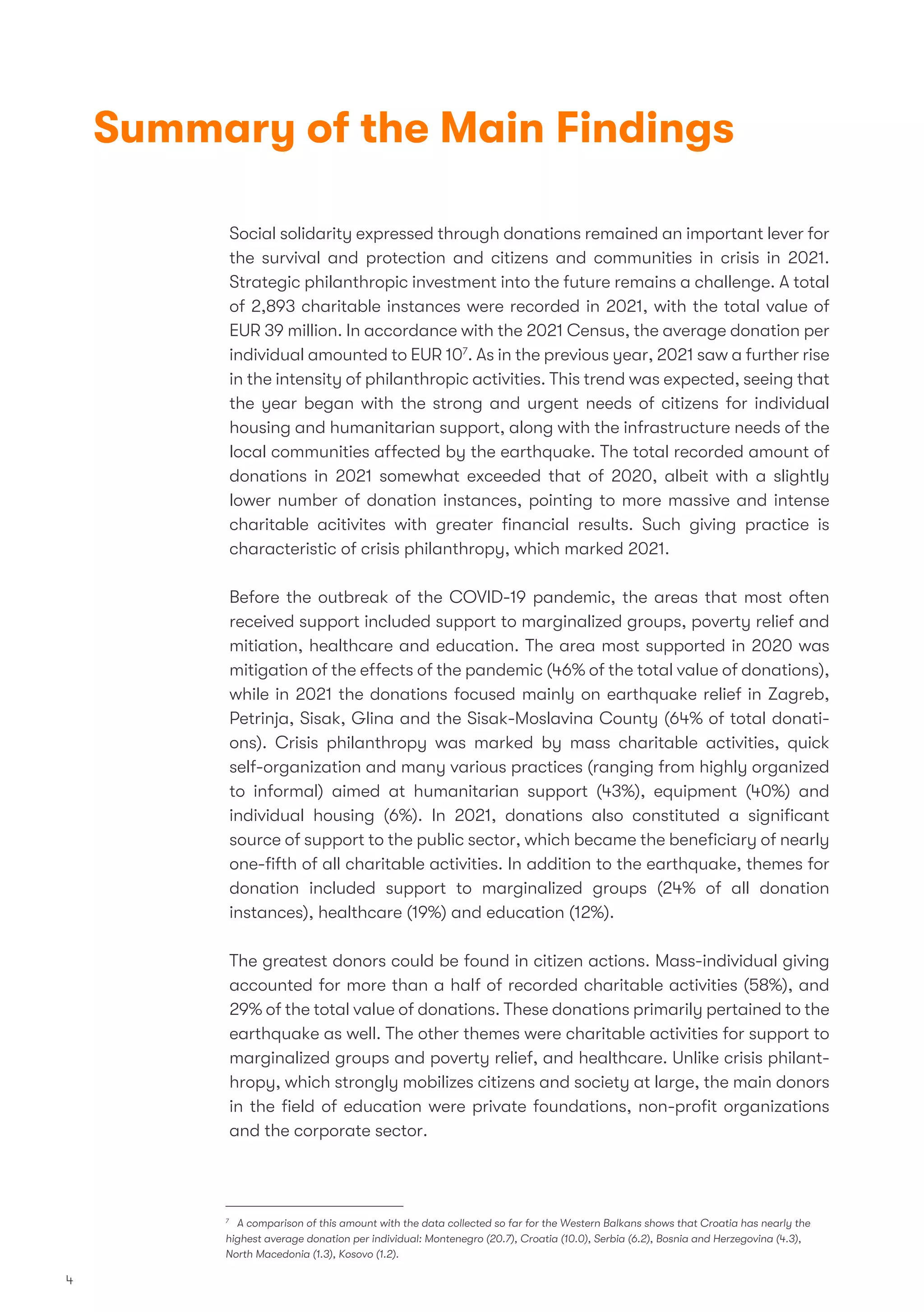 Summary of the Main Findings
Social solidarity expressed through donations remained an important lever for
the survival and protection and citizens and communities in crisis in 2021.
Strategic philanthropic investment into the future remains a challenge. A total
of 2,893 charitable instances were recorded in 2021, with the total value of
EUR 39 million. In accordance with the 2021 Census, the average donation per
individual amounted to EUR 107
. As in the previous year, 2021 saw a further rise
in the intensity of philanthropic activities. This trend was expected, seeing that
the year began with the strong and urgent needs of citizens for individual
housing and humanitarian support, along with the infrastructure needs of the
local communities affected by the earthquake. The total recorded amount of
donations in 2021 somewhat exceeded that of 2020, albeit with a slightly
lower number of donation instances, pointing to more massive and intense
charitable acitivites with greater ﬁnancial results. Such giving practice is
characteristic of crisis philanthropy, which marked 2021.
Before the outbreak of the COVID-19 pandemic, the areas that most often
received support included support to marginalized groups, poverty relief and
mitiation, healthcare and education. The area most supported in 2020 was
mitigation of the effects of the pandemic (46% of the total value of donations),
while in 2021 the donations focused mainly on earthquake relief in Zagreb,
Petrinja, Sisak, Glina and the Sisak-Moslavina County (64% of total donati-
ons). Crisis philanthropy was marked by mass charitable activities, quick
self-organization and many various practices (ranging from highly organized
to informal) aimed at humanitarian support (43%), equipment (40%) and
individual housing (6%). In 2021, donations also constituted a signiﬁcant
source of support to the public sector, which became the beneﬁciary of nearly
one-ﬁfth of all charitable activities. In addition to the earthquake, themes for
donation included support to marginalized groups (24% of all donation
instances), healthcare (19%) and education (12%).
The greatest donors could be found in citizen actions. Mass-individual giving
accounted for more than a half of recorded charitable activities (58%), and
29% of the total value of donations. These donations primarily pertained to the
earthquake as well. The other themes were charitable activities for support to
marginalized groups and poverty relief, and healthcare. Unlike crisis philant-
hropy, which strongly mobilizes citizens and society at large, the main donors
in the ﬁeld of education were private foundations, non-proﬁt organizations
and the corporate sector.
7
A comparison of this amount with the data collected so far for the Western Balkans shows that Croatia has nearly the
highest average donation per individual: Montenegro (20.7), Croatia (10.0), Serbia (6.2), Bosnia and Herzegovina (4.3),
North Macedonia (1.3), Kosovo (1.2).
4
 
