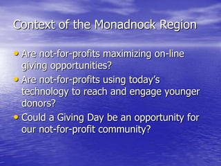Context of the Monadnock Region

• Are not-for-profits maximizing on-line
  giving opportunities?
• Are not-for-profits using today’s
  technology to reach and engage younger
  donors?
• Could a Giving Day be an opportunity for
  our not-for-profit community?
 