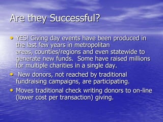 Are they Successful?
• YES! Giving day events have been produced in
    the last few years in metropolitan
    areas, counties/regions and even statewide to
    generate new funds. Some have raised millions
    for multiple charities in a single day.
•    New donors, not reached by traditional
    fundraising campaigns, are participating.
•   Moves traditional check writing donors to on-line
    (lower cost per transaction) giving.
 