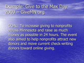 Example: Give to the Max Day
2009 – GiveMN.org

 GOAL: To increase giving to nonprofits
 across Minnesota and raise as much
 money as possible in 24 hours. The event
 also aimed to help nonprofits attract new
 donors and move current check‐writing
 donors toward online giving.
 