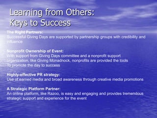 Learning from Others:
 Keys to Success
The Right Partners:
Successful Giving Days are supported by partnership groups with credibility and
influence

Nonprofit Ownership of Event:
With support from Giving Days committee and a nonprofit support
organization, like Giving Monadnock, nonprofits are provided the tools
To promote the day to success

Highly-effective PR strategy:
Use of earned media and broad awareness through creative media promotions

A Strategic Platform Partner:
An online platform, like Razoo, is easy and engaging and provides tremendous
strategic support and experience for the event
 