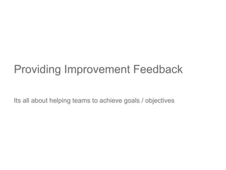 Its all about helping teams to achieve goals / objectives
Providing Improvement Feedback
 
