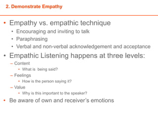 2. Demonstrate Empathy
• Empathy vs. empathic technique
• Encouraging and inviting to talk
• Paraphrasing
• Verbal and non-verbal acknowledgement and acceptance
• Empathic Listening happens at three levels:
– Content
• What is being said?
– Feelings
• How is the person saying it?
– Value
• Why is this important to the speaker?
• Be aware of own and receiver’s emotions
 