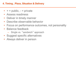 4. Timing , Place, Situation & Delivery
• + = public, - = private
• Assess readiness
• Deliver in timely manner
• Describe observable behavior
• Focus on performance outcomes, not personality
• Balance feedback
– Single vs. “sandwich” approach
• Suggest specific alternatives
• Always deliver in person
 