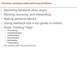 Common mistakes while delivering feedback
• Delivering feedback when angry
• Blaming, accusing, and interpreting
• Making personal attacks
• Giving feedback that is too gentle or indirect
• Avoid ‘Thinking Traps’
• All-or-nothing
• Overgeneralization
• Catastrophizing
• Personalization
• Mind-reading
• Fortune-telling
• Not dealing With Strong Emotions
 