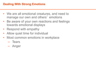 Dealing With Strong Emotions
• We are all emotional creatures, and need to
manage our own and others’ emotions
• Be aware of your own reactions and feelings
towards emotional displays
• Respond with empathy
• Allow quiet time for individual
• Most common emotions in workplace
– Tears
– Anger
 