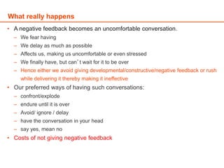 • A negative feedback becomes an uncomfortable conversation.
– We fear having
– We delay as much as possible
– Affects us, making us uncomfortable or even stressed
– We finally have, but can’t wait for it to be over
– Hence either we avoid giving developmental/constructive/negative feedback or rush
while delivering it thereby making it ineffective
• Our preferred ways of having such conversations:
– confront/explode
– endure until it is over
– Avoid/ ignore / delay
– have the conversation in your head
– say yes, mean no
• Costs of not giving negative feedback
What really happens
 