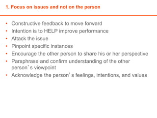 1. Focus on issues and not on the person
• Constructive feedback to move forward
• Intention is to HELP improve performance
• Attack the issue
• Pinpoint specific instances
• Encourage the other person to share his or her perspective
• Paraphrase and confirm understanding of the other
person’s viewpoint
• Acknowledge the person’s feelings, intentions, and values
 