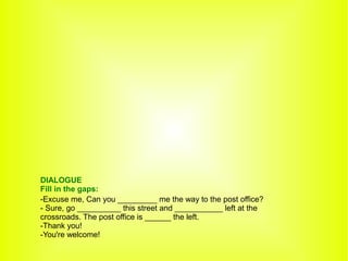 -Excuse me, Can you _________ me the way to the post office?
- Sure, go __________ this street and ___________ left at the
crossroads. The post office is ______ the left.
-Thank you!
-You're welcome!
DIALOGUE
Fill in the gaps:
 