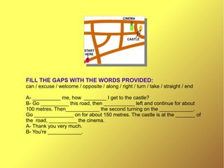 FILL THE GAPS WITH THE WORDS PROVIDED:
can / excuse / welcome / opposite / along / right / turn / take / straight / end
A- __________ me, how ________ I get to the castle?
B- Go __________ this road, then ___________ left and continue for about
100 metres. Then____________ the second turning on the ____________.
Go ______________ on for about 150 metres. The castle is at the _______ of
the road, __________ the cinema.
A- Thank you very much.
B- You're ____________.
 