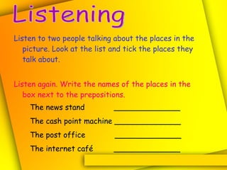 Listen to two people talking about the places in the picture. Look at the list and tick the places they talk about. Listen again. Write the names of the places in the box next to the prepositions. Listening The news stand   ______________ The cash point machine ______________ The post office  ______________ The internet café   ______________ 