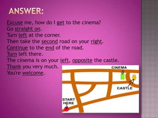 Answer:Excuse me, how do I get to the cinema?Go straight on.Turn left at the corner.Then take the second road on your right.Continue to the end of the road.Turn left there.The cinema is on your left, opposite the castle.Thank you very much.You're welcome.