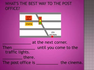 What's the best way to the post office?_____________ at the next corner.Then __________  until you come to the traffic lights._________ there.The post office is __________  the cinema.