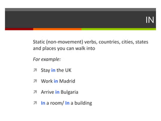 IN
Static (non-movement) verbs, countries, cities, states
and places you can walk into
For example:
 Stay in the UK
 Work in Madrid
 Arrive in Bulgaria

 In a room/ In a building

 