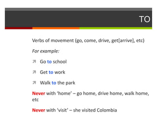 TO
Verbs of movement (go, come, drive, get[arrive], etc)
For example:
 Go to school

 Get to work
 Walk to the park

Never with ‘home’ – go home, drive home, walk home,
etc
Never with ‘visit’ – she visited Colombia

 