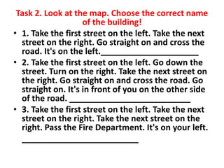 Task 2. Look at the map. Choose the correct name
of the building!
• 1. Take the first street on the left. Take the next
street on the right. Go straight on and cross the
road. It's on the left._____________________
• 2. Take the first street on the left. Go down the
street. Turn on the right. Take the next street on
the right. Go straight on and cross the road. Go
straight on. It's in front of you on the other side
of the road. __________________________
• 3. Take the first street on the left. Take the next
street on the right. Take the next street on the
right. Pass the Fire Department. It's on your left.
_________________________

 