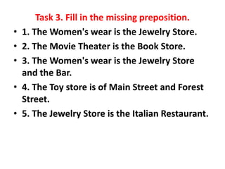 •
•
•
•

•

Task 3. Fill in the missing preposition.
1. The Women's wear is the Jewelry Store.
2. The Movie Theater is the Book Store.
3. The Women's wear is the Jewelry Store
and the Bar.
4. The Toy store is of Main Street and Forest
Street.
5. The Jewelry Store is the Italian Restaurant.

 