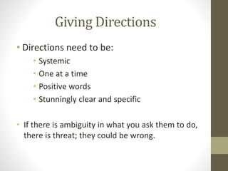 Giving Directions
• Directions need to be:
• Systemic
• One at a time
• Positive words
• Stunningly clear and specific
• If there is ambiguity in what you ask them to do,
there is threat; they could be wrong.
 