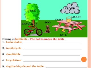 Example: ball/table - The ball is under the table   
1.  basket/table _____________________________________________ 
     
2.  tree/bicycle   _____________________________________________
     
3.  cloud/table   _____________________________________________
     
4.  bicycle/tree   _____________________________________________
     
5.  dog/the bicycle and the table   ____________________________________
TREE
CLOUD
BASKET
TABLE
DOG
BICYCLE
BALL
 