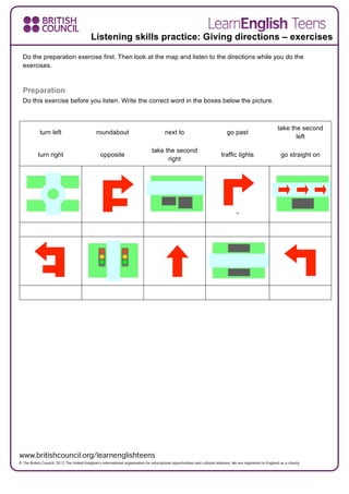 Do the preparation exercise first. Then look at the map and listen to the directions while you do the
exercises.
Preparation
Do this exercise before you listen. Write the correct word in the boxes below the picture.
turn left roundabout next to go past
take the second
left
turn right opposite
take the second
right
traffic lights go straight on
”
Listening skills practice: Giving directions – exercises
 