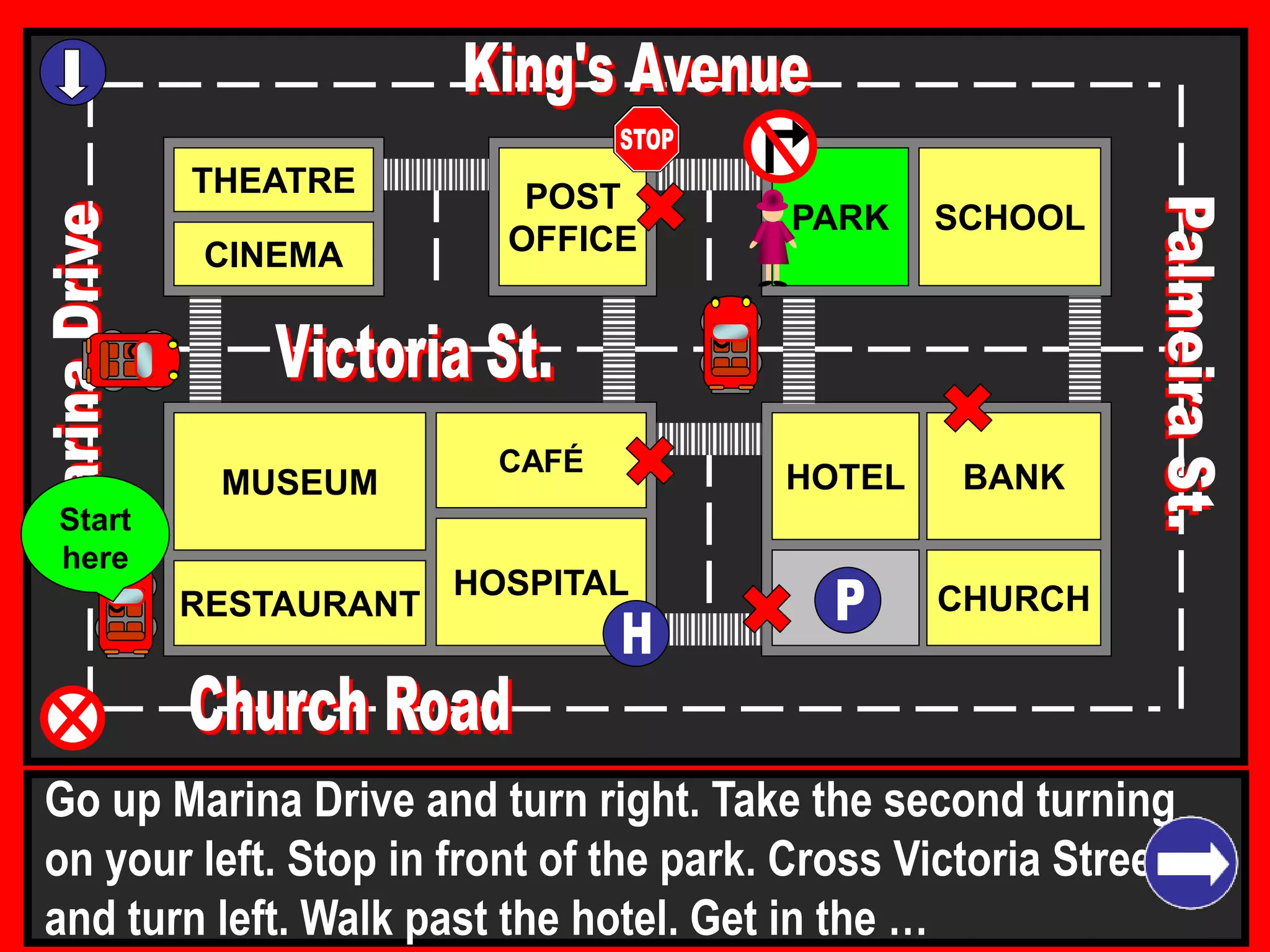 THEATRE
CINEMA
SCHOOLPARK
BANK
CHURCH
HOTELMUSEUM
RESTAURANT
HOSPITAL
POST
OFFICE
CAFÉ
Go up Marina Drive and turn right. Take the second turning
on your left. Stop in front of the park. Cross Victoria Street
and turn left. Walk past the hotel. Get in the …
Start
here
 