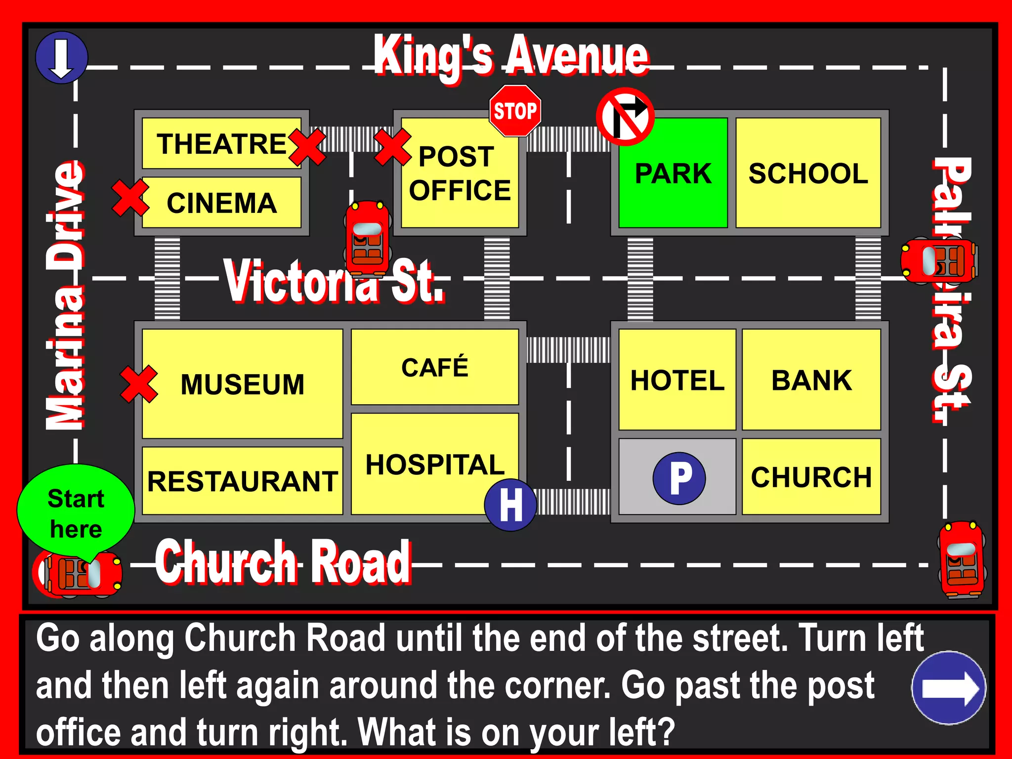 THEATRE
CINEMA
SCHOOLPARK
BANK
CHURCH
HOTELMUSEUM
RESTAURANT
HOSPITAL
POST
OFFICE
CAFÉ
Go along Church Road until the end of the street. Turn left
and then left again around the corner. Go past the post
office and turn right. What is on your left?
Start
here
 