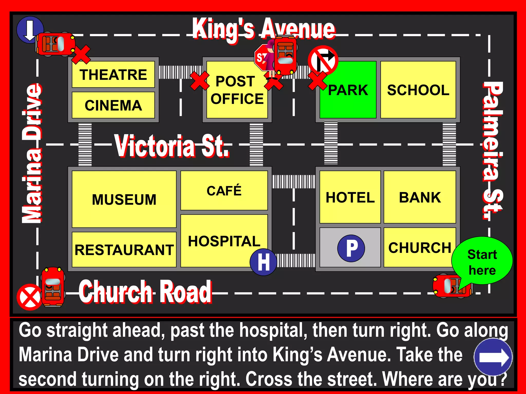 THEATRE
CINEMA
SCHOOLPARK
BANK
CHURCH
HOTELMUSEUM
RESTAURANT
HOSPITAL
POST
OFFICE
CAFÉ
Go straight ahead, past the hospital, then turn right. Go along
Marina Drive and turn right into King’s Avenue. Take the
second turning on the right. Cross the street. Where are you?
Start
here
 