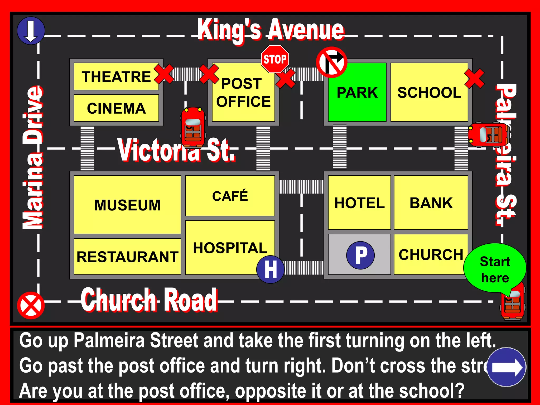 THEATRE
CINEMA
SCHOOLPARK
BANK
CHURCH
HOTELMUSEUM
RESTAURANT
HOSPITAL
POST
OFFICE
CAFÉ
Go up Palmeira Street and take the first turning on the left.
Go past the post office and turn right. Don’t cross the street.
Are you at the post office, opposite it or at the school?
Start
here
 