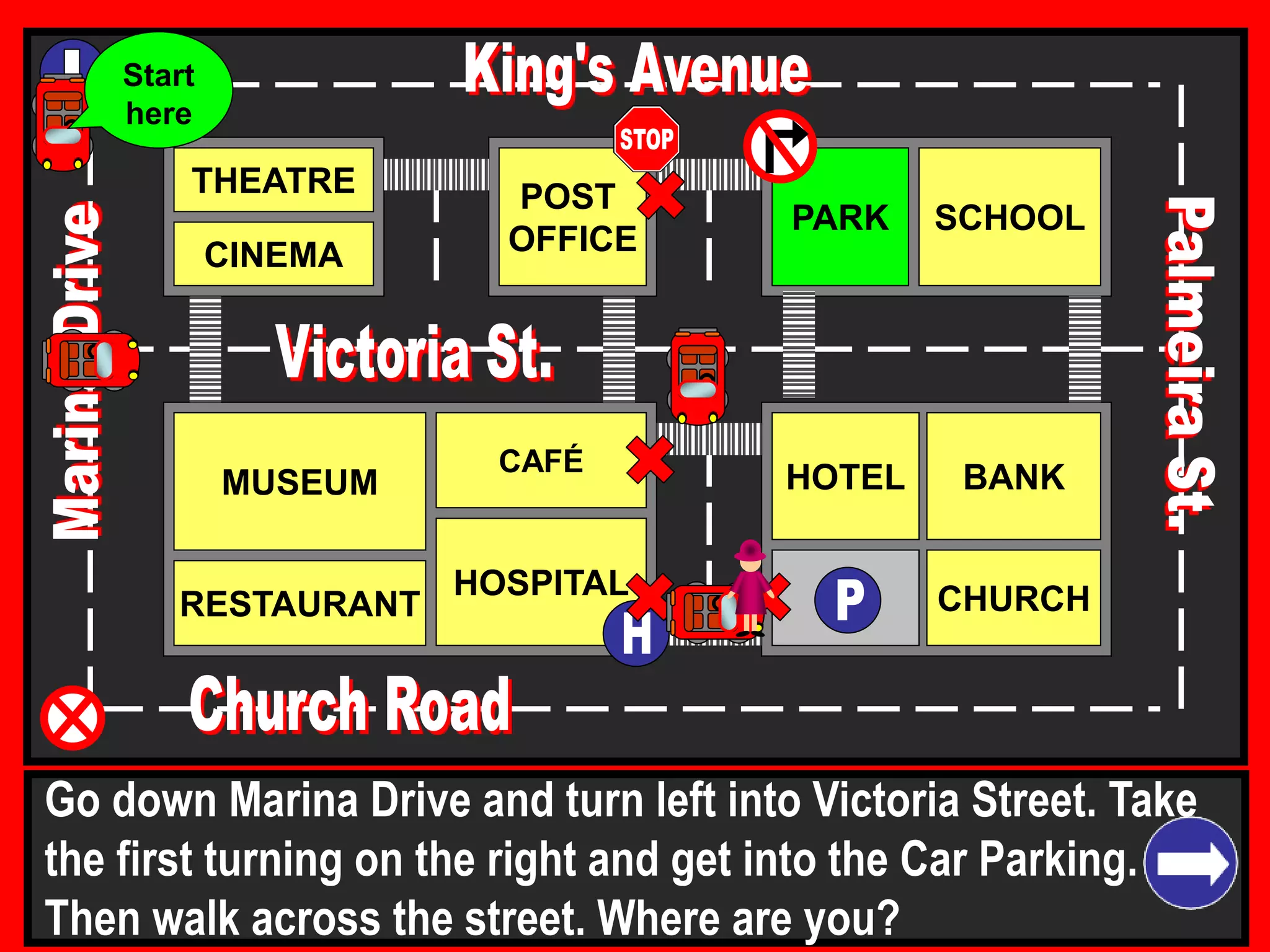 THEATRE
CINEMA
SCHOOLPARK
BANK
CHURCH
HOTELMUSEUM
RESTAURANT
HOSPITAL
POST
OFFICE
CAFÉ
Go down Marina Drive and turn left into Victoria Street. Take
the first turning on the right and get into the Car Parking.
Then walk across the street. Where are you?
Start
here
 