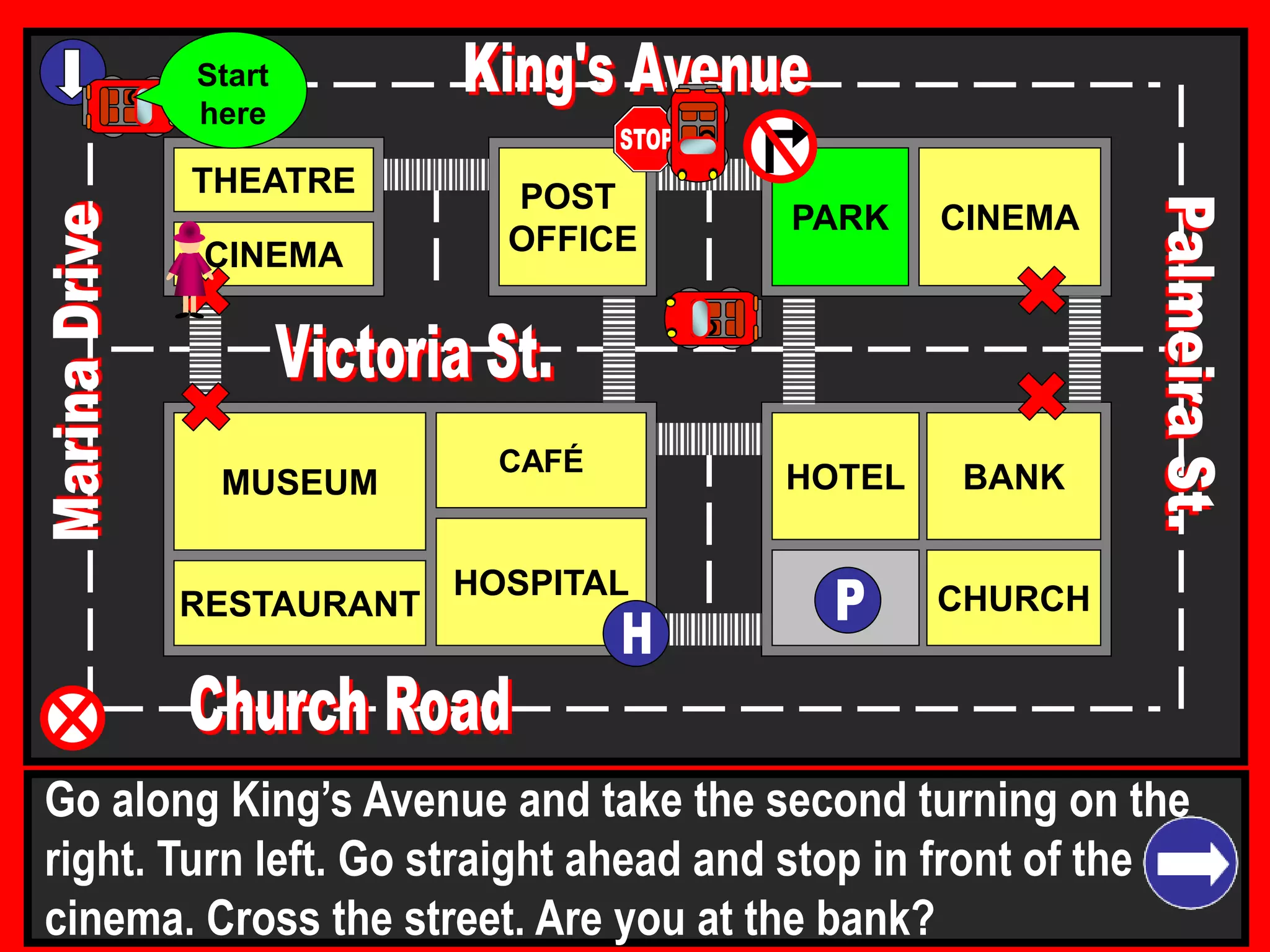 THEATRE
CINEMA
CINEMAPARK
BANK
CHURCH
HOTELMUSEUM
RESTAURANT
HOSPITAL
POST
OFFICE
CAFÉ
Go along King’s Avenue and take the second turning on the
right. Turn left. Go straight ahead and stop in front of the
cinema. Cross the street. Are you at the bank?
Start
here
 