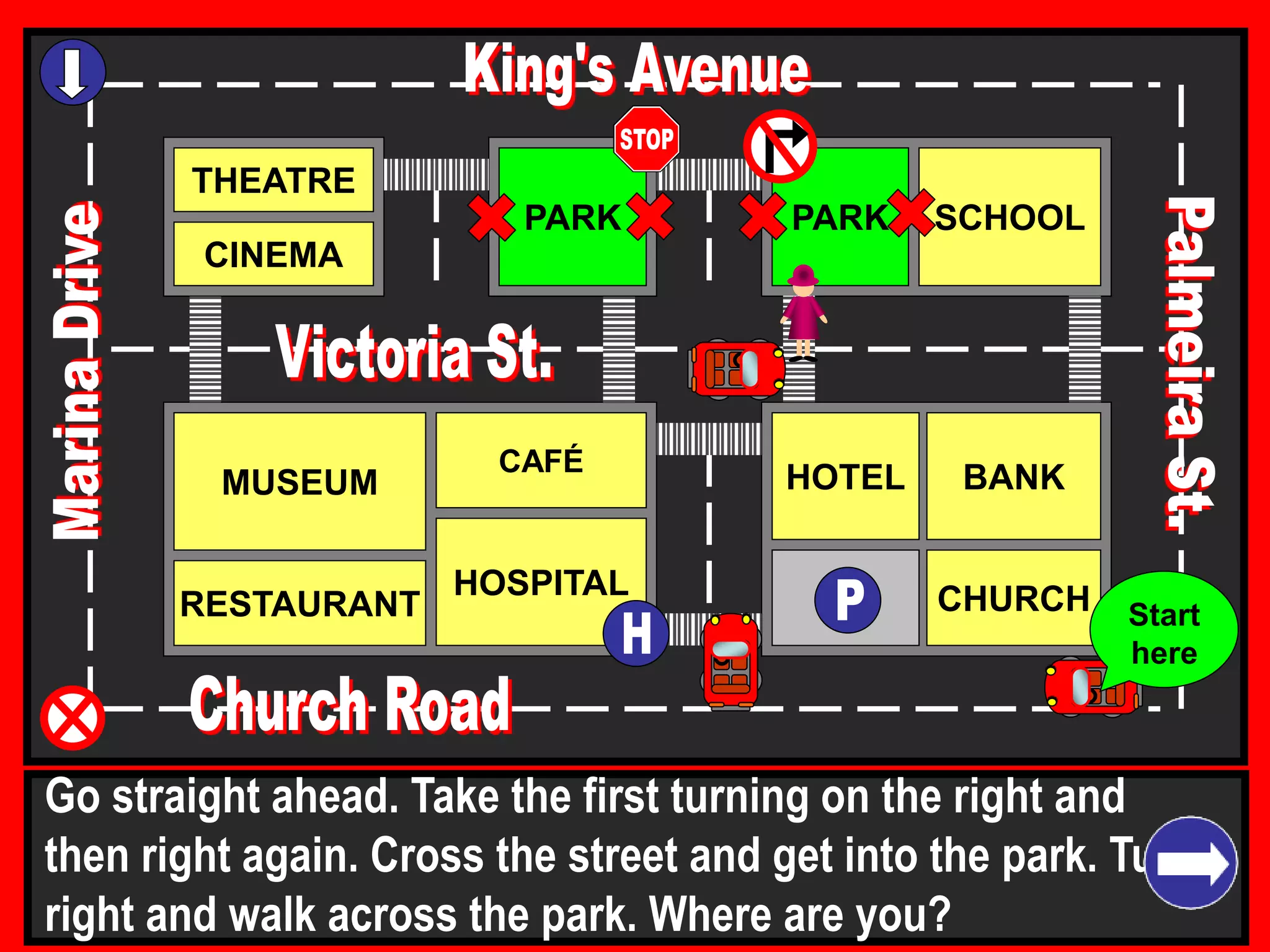 THEATRE
CINEMA
SCHOOLPARK
BANK
CHURCH
HOTELMUSEUM
RESTAURANT
HOSPITAL
PARK
CAFÉ
Go straight ahead. Take the first turning on the right and
then right again. Cross the street and get into the park. Turn
right and walk across the park. Where are you?
Start
here
 