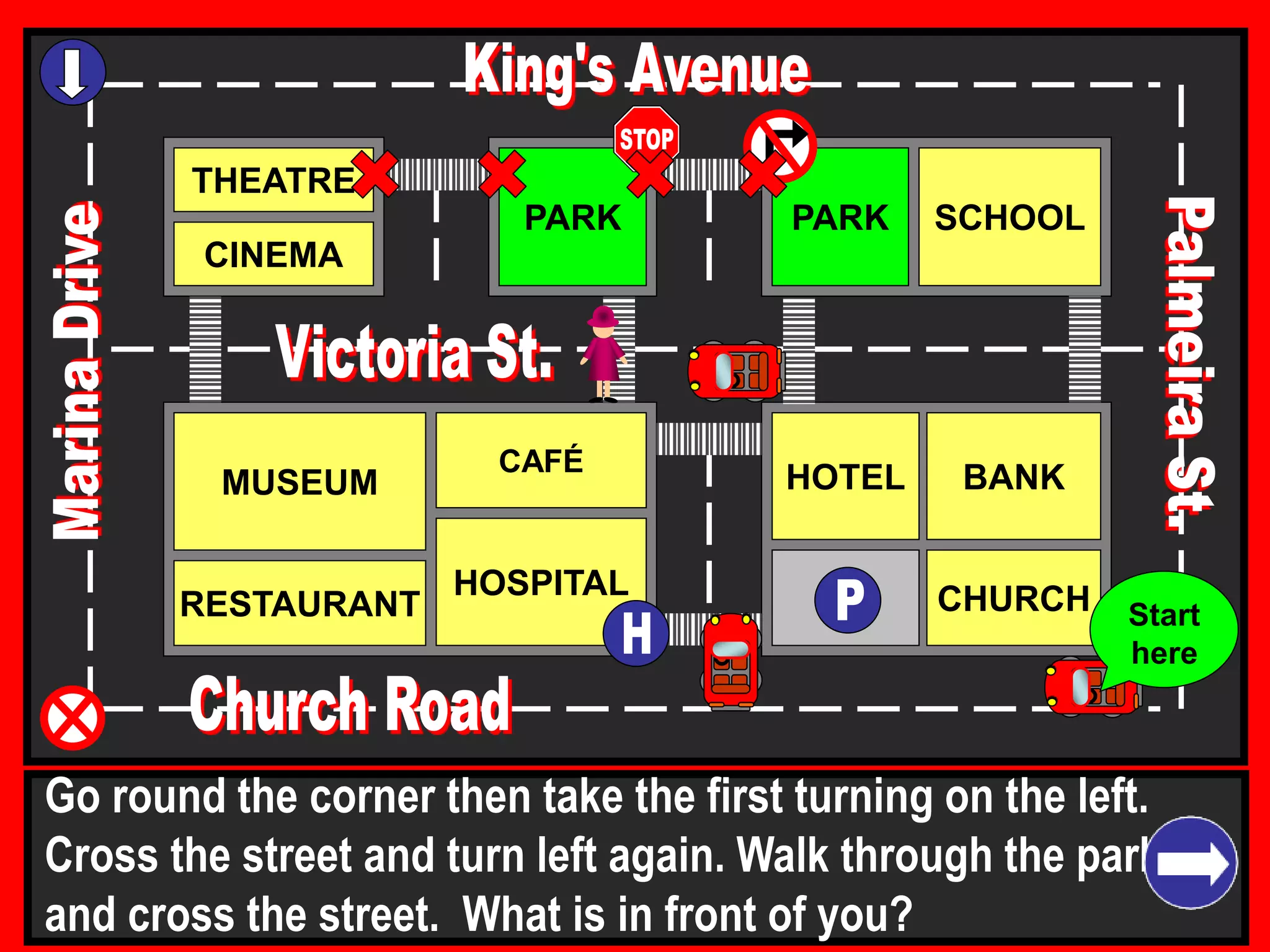 THEATRE
CINEMA
SCHOOLPARK
BANK
CHURCH
HOTELMUSEUM
RESTAURANT
HOSPITAL
PARK
CAFÉ
Go round the corner then take the first turning on the left.
Cross the street and turn left again. Walk through the park
and cross the street. What is in front of you?
Start
here
 