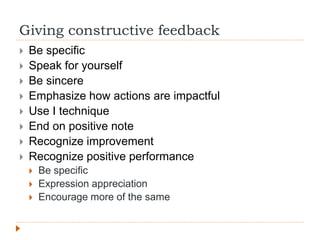 Giving constructive feedback
 Be specific
 Speak for yourself
 Be sincere
 Emphasize how actions are impactful
 Use I technique
 End on positive note
 Recognize improvement
 Recognize positive performance
 Be specific
 Expression appreciation
 Encourage more of the same
 