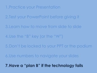 Practice your Presentation Test your PowerPoint before giving itLearn how to move from slide to slideUse the “B” key (or the “W”) Don’t be locked to your PPT or the podiumUse numbers to navigate your slidesHave a “plan B” if the technology fails