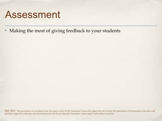 Assessment
✤    Making the most of giving feedback to your students




Fall 2012     This presentation was developed under the auspices of the AAHE Assessment Forum with support from the Fund for the Improvement of Postsecondary Education with
additional support for publication and dissemination from the Exxon Education Foundation. Copies may be made without restriction.
 