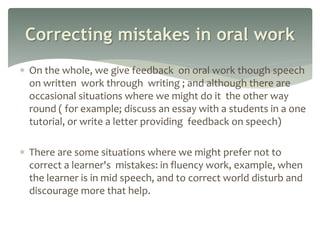  On the whole, we give feedback on oral work though speech
on written work through writing ; and although there are
occasional situations where we might do it the other way
round ( for example; discuss an essay with a students in a one
tutorial, or write a letter providing feedback on speech)
 There are some situations where we might prefer not to
correct a learner's mistakes: in fluency work, example, when
the learner is in mid speech, and to correct world disturb and
discourage more that help.
Correcting mistakes in oral work
 