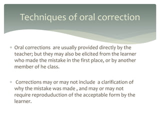  Oral corrections are usually provided directly by the
teacher; but they may also be elicited from the learner
who made the mistake in the first place, or by another
member of he class.
 Corrections may or may not include a clarification of
why the mistake was made , and may or may not
require reproduduction of the acceptable form by the
learner.
Techniques of oral correction
 