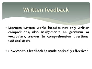  Learners written works includes not only written
compositions, also assignments on grammar or
vocabulary, answer to comprehension questions,
test and so on.
 How can this feedback be made optimally effective?
Written feedback
 