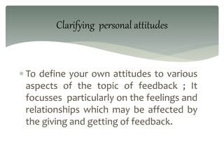  To define your own attitudes to various
aspects of the topic of feedback ; It
focusses particularly on the feelings and
relationships which may be affected by
the giving and getting of feedback.
Clarifying personal attitudes
 