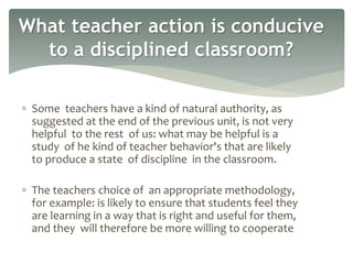  Some teachers have a kind of natural authority, as
suggested at the end of the previous unit, is not very
helpful to the rest of us: what may be helpful is a
study of he kind of teacher behavior's that are likely
to produce a state of discipline in the classroom.
 The teachers choice of an appropriate methodology,
for example: is likely to ensure that students feel they
are learning in a way that is right and useful for them,
and they will therefore be more willing to cooperate
What teacher action is conducive
to a disciplined classroom?
 