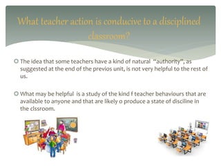  The idea that some teachers have a kind of natural “authority”, as
suggested at the end of the previos unit, is not very helpful to the rest of
us.
 What may be helpful is a study of the kind f teacher behaviours that are
available to anyone and that are likely o produce a state of disciline in
the clssroom.
What teacher action is conducive to a disciplined
classroom?
 
