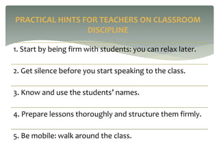 1. Start by being firm with students: you can relax later.
2. Get silence before you start speaking to the class.
3. Know and use the students’ names.
4. Prepare lessons thoroughly and structure them firmly.
5. Be mobile: walk around the class.
PRACTICAL HINTS FOR TEACHERS ON CLASSROOM
DISCIPLINE
 