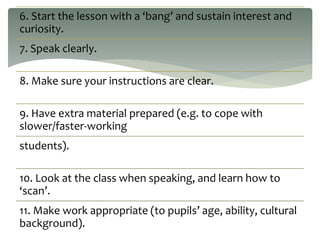 6. Start the lesson with a ‘bang’ and sustain interest and
curiosity.
7. Speak clearly.
8. Make sure your instructions are clear.
9. Have extra material prepared (e.g. to cope with
slower/faster-working
students).
10. Look at the class when speaking, and learn how to
‘scan’.
11. Make work appropriate (to pupils’ age, ability, cultural
background).
 