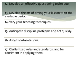 12. Develop an effective questioning technique.
13. Develop the art of timing your lesson to fit the
available period.
14. Vary your teaching techniques.
15. Anticipate discipline problems and act quickly.
16. Avoid confrontations.
17. Clarify fixed rules and standards, and be
consistent in applying them.
 